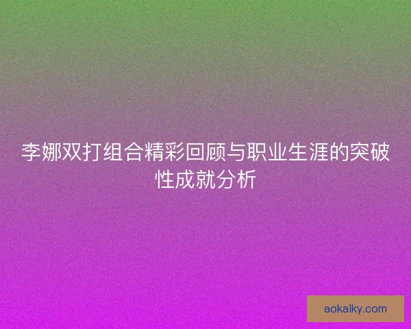 李娜双打组合精彩回顾与职业生涯的突破性成就分析