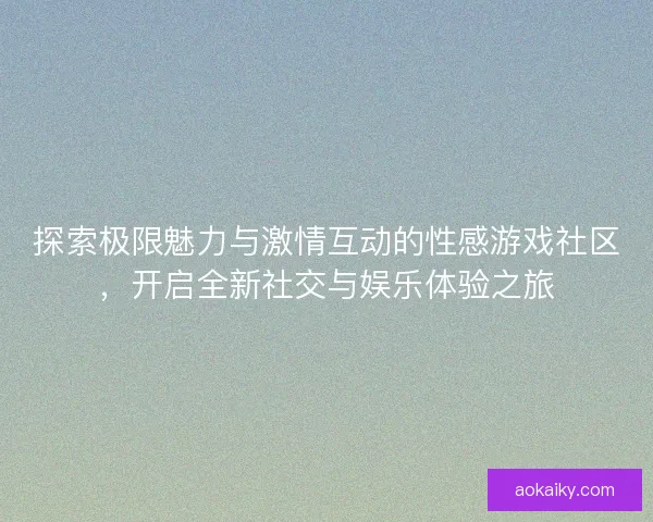 探索极限魅力与激情互动的性感游戏社区，开启全新社交与娱乐体验之旅