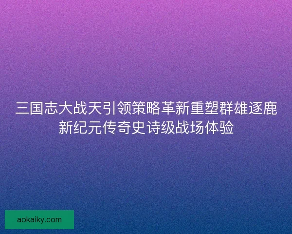 三国志大战天引领策略革新重塑群雄逐鹿新纪元传奇史诗级战场体验